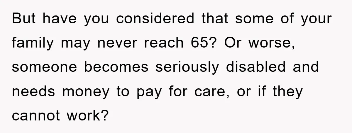 But have you considered that some of your family may never reach 65? Or worse, someone becomes seriously disabled and needs money to pay for care, or if they cannot...