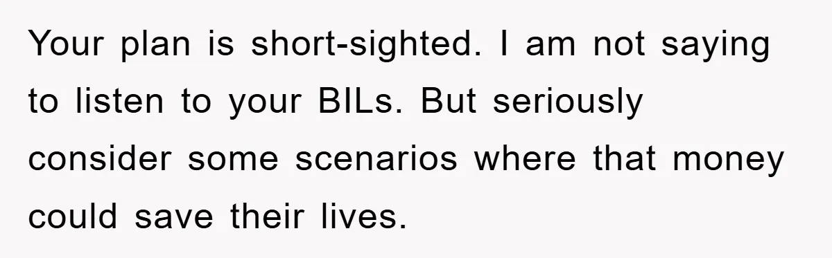 Your plan is short-sighted. I am not saying to listen to your BILs. But seriously consider some scenarios where that money could save their lives.