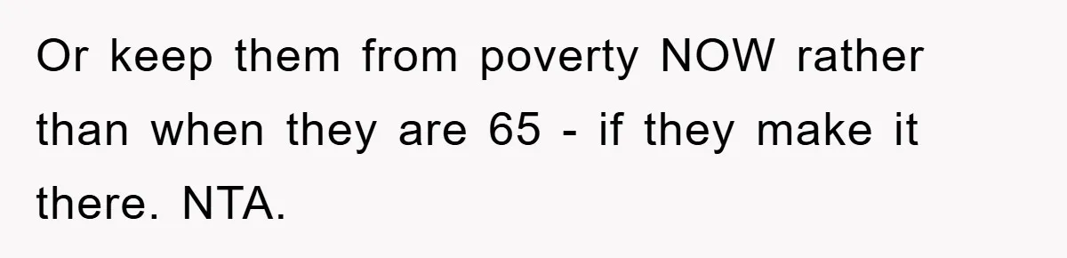 Or keep them from poverty NOW rather than when they are 65 - if they make it there. NTA.