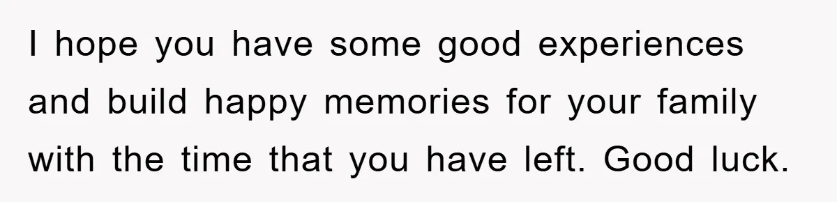 I hope you have some good experiences and build happy memories for your family with the time that you have left. Good luck.