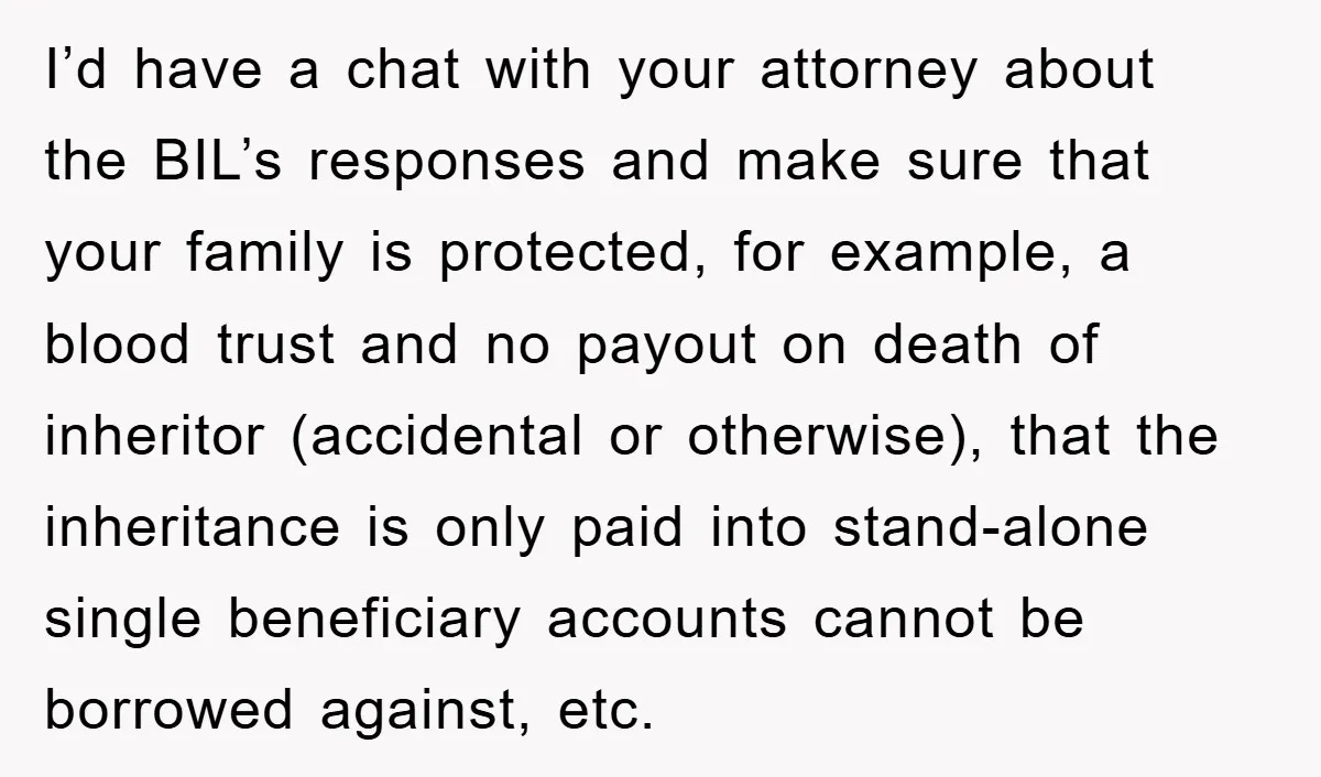 I’d have a chat with your attorney about the BIL’s responses and make sure that your family is protected, for example, a blood trust and no payout on death of...
