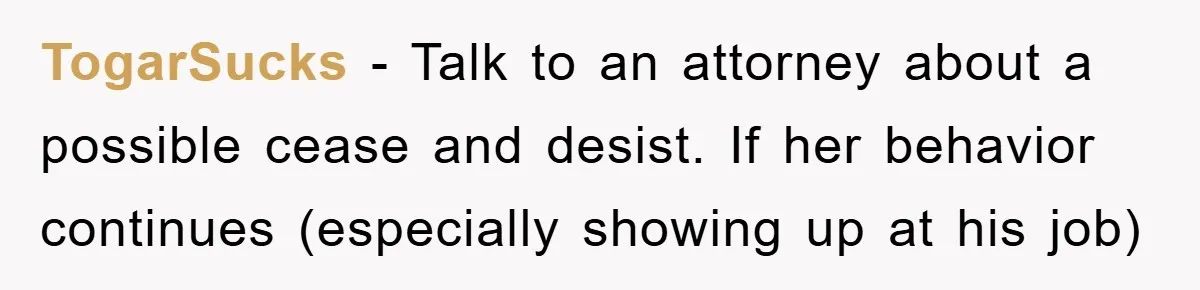 TogarSucks - Talk to an attorney about a possible cease and desist. If her behavior continues (especially showing up at his job)