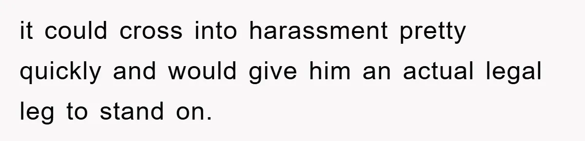 it could cross into harassment pretty quickly and would give him an actual legal leg to stand on.