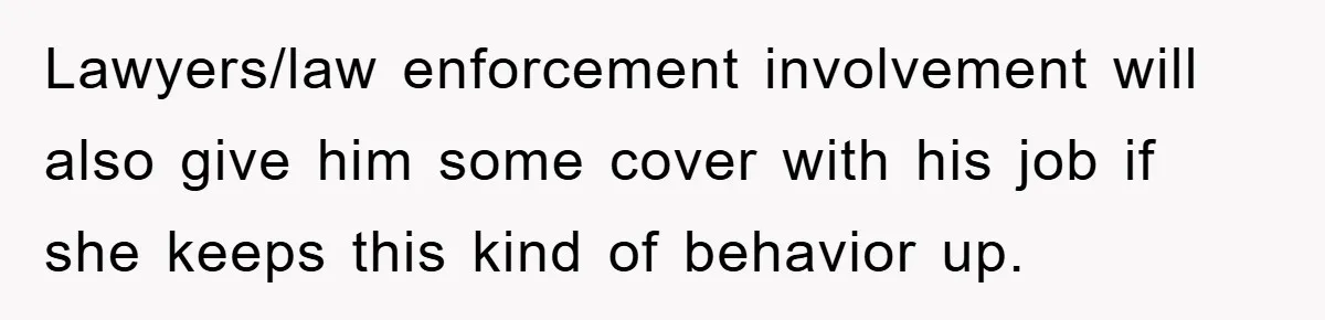 Lawyers/law enforcement involvement will also give him some cover with his job if she keeps this kind of behavior up.