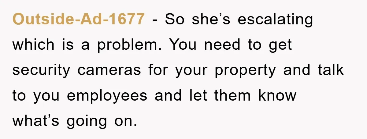 Outside-Ad-1677 - So she’s escalating which is a problem. You need to get security cameras for your property and talk to you employees and let them know what’s going on.