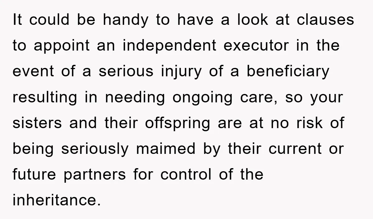 It could be handy to have a look at clauses to appoint an independent executor in the event of a serious injury of a beneficiary resulting in needing ongoing care,...