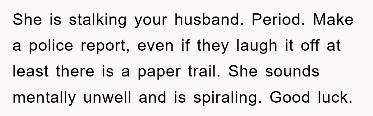 She is stalking your husband. Period. Make a police report, even if they laugh it off at least there is a paper trail. She sounds mentally unwell and is spiraling....