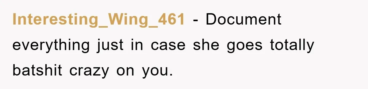 Interesting_Wing_461 - Document everything just in case she goes totally batshit crazy on you.