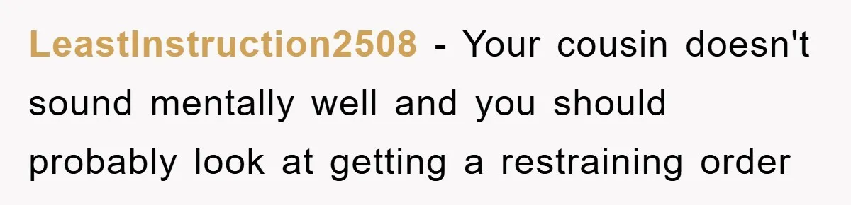 LeastInstruction2508 - Your cousin doesn't sound mentally well and you should probably look at getting a restraining order
