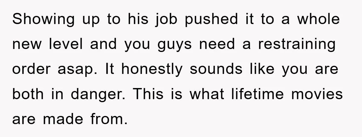 Showing up to his job pushed it to a whole new level and you guys need a restraining order asap. It honestly sounds like you are both in danger. This...