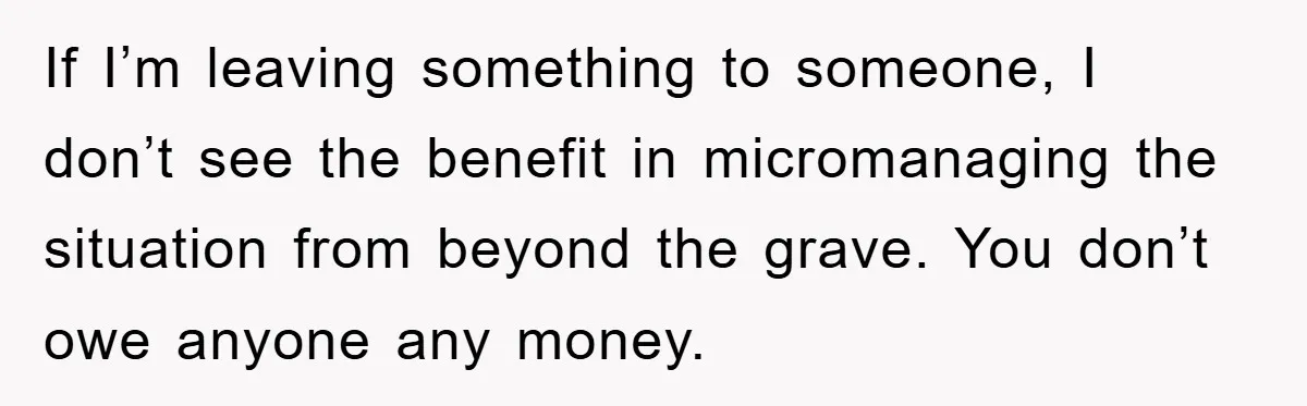 If I’m leaving something to someone, I don’t see the benefit in micromanaging the situation from beyond the grave. You don’t owe anyone any money.