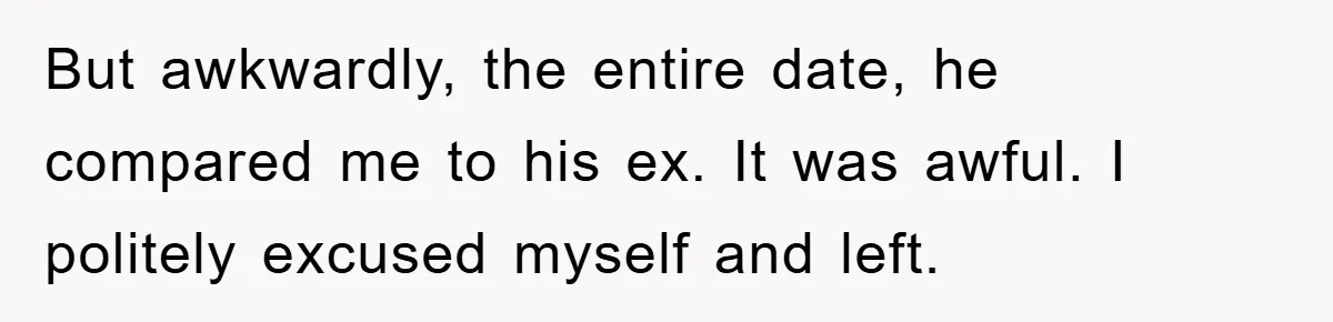 But awkwardly, the entire date, he compared me to his ex. It was awful. I politely excused myself and left.