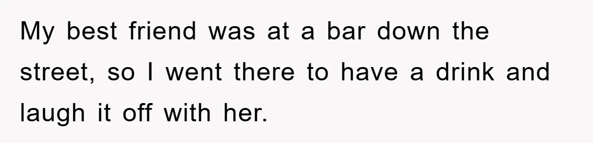 My best friend was at a bar down the street, so I went there to have a drink and laugh it off with her.