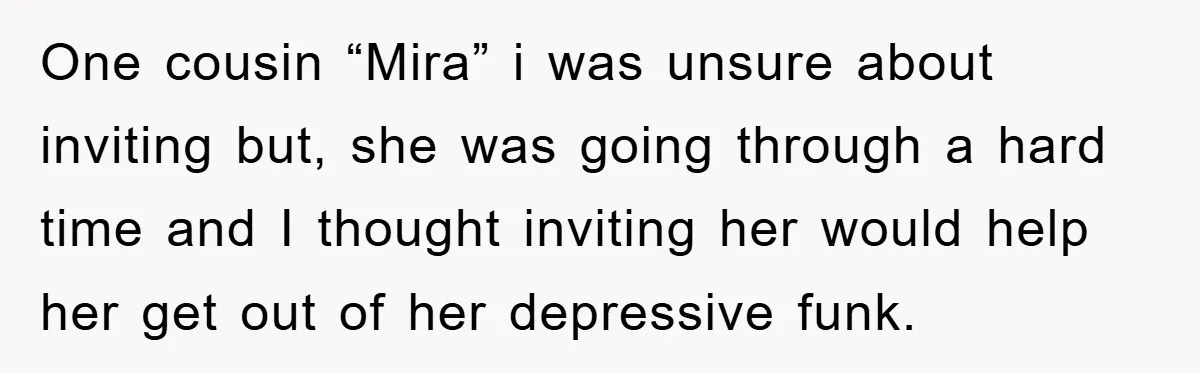 One cousin “Mira” i was unsure about inviting but, she was going through a hard time and I thought inviting her would help her get out of her depressive funk.