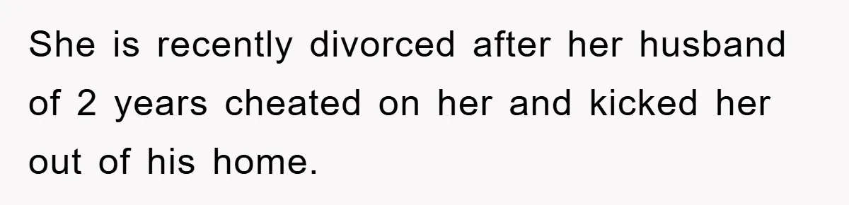 She is recently divorced after her husband of 2 years cheated on her and kicked her out of his home.