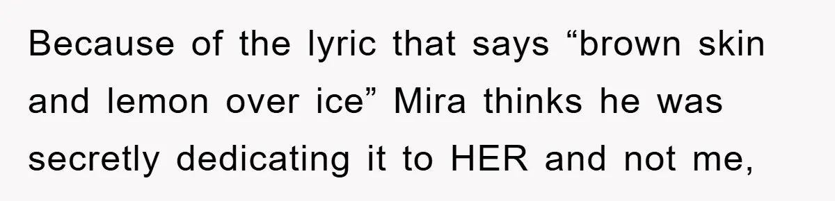 Because of the lyric that says “brown skin and lemon over ice” Mira thinks he was secretly dedicating it to HER and not me,