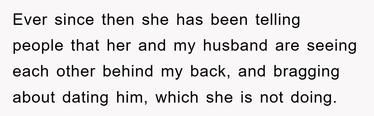 Ever since then she has been telling people that her and my husband are seeing each other behind my back, and bragging about dating him, which she is not doing.