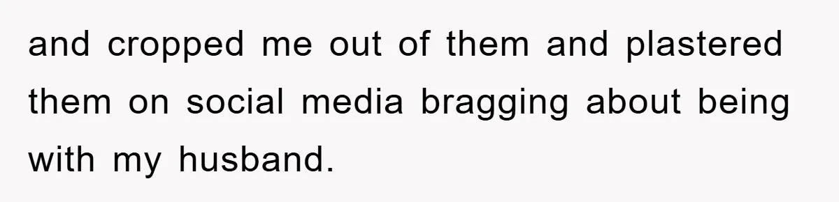 and cropped me out of them and plastered them on social media bragging about being with my husband.