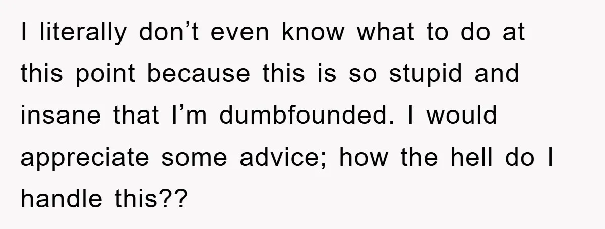 I literally don’t even know what to do at this point because this is so stupid and insane that I’m dumbfounded. I would appreciate some advice; how the hell do...