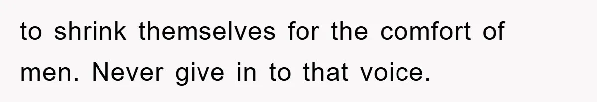 to shrink themselves for the comfort of men. Never give in to that voice.