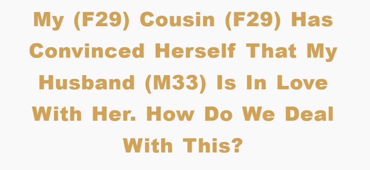 My (f29) cousin (f29) has convinced herself that my husband (m33) is in love with her. How do we deal with this?
