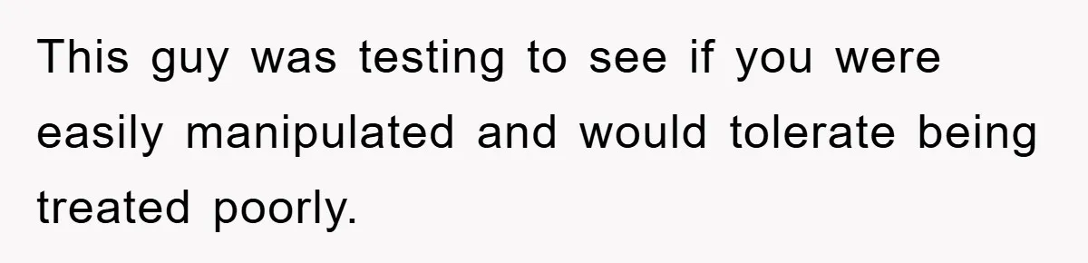 This guy was testing to see if you were easily manipulated and would tolerate being treated poorly.