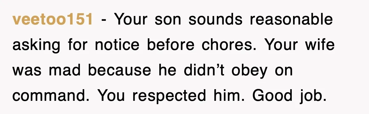 Step-Mom Tried to Ground Teen Athlete, Dad Said “No Way” veetoo151 - Your son sounds reasonable asking for notice before chores. Your wife was mad because he didn’t obey on command. You respected him. Good job.