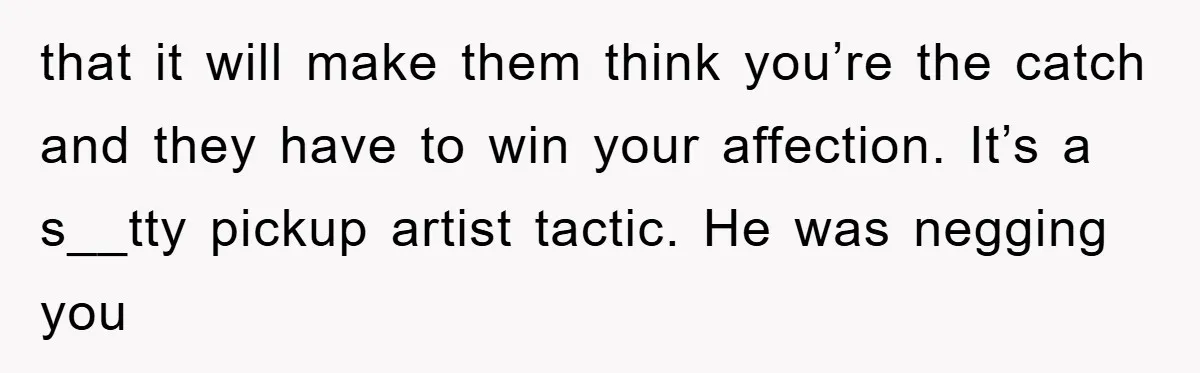that it will make them think you’re the catch and they have to win your affection. It’s a s__tty pickup artist tactic. He was negging you