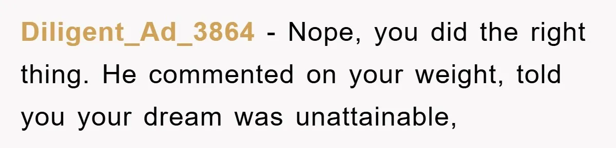 Diligent_Ad_3864 − Nope, you did the right thing. He commented on your weight, told you your dream was unattainable,