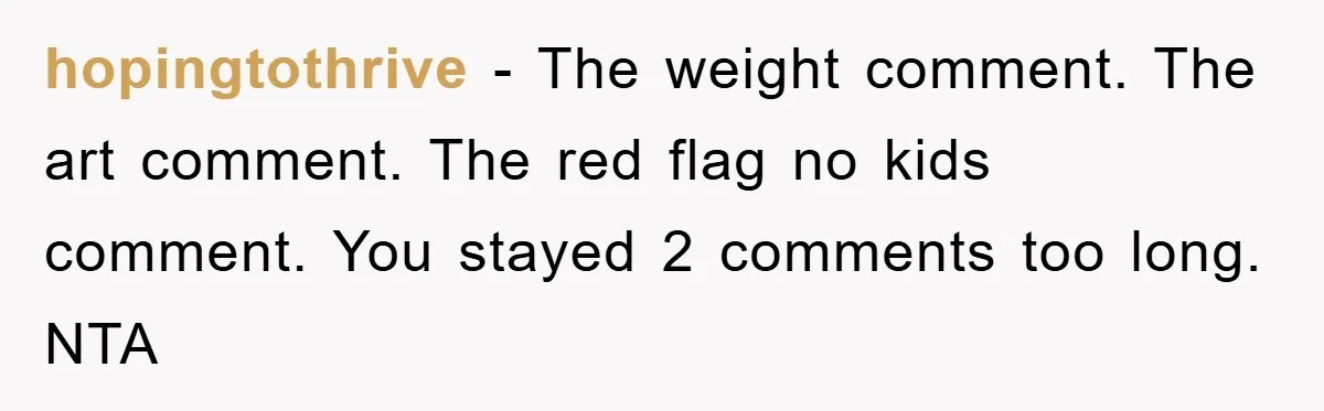 hopingtothrive − The weight comment. The art comment. The red flag no kids comment. You stayed 2 comments too long. NTA