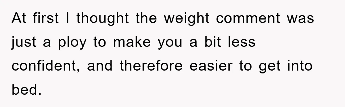 At first I thought the weight comment was just a ploy to make you a bit less confident, and therefore easier to get into bed.