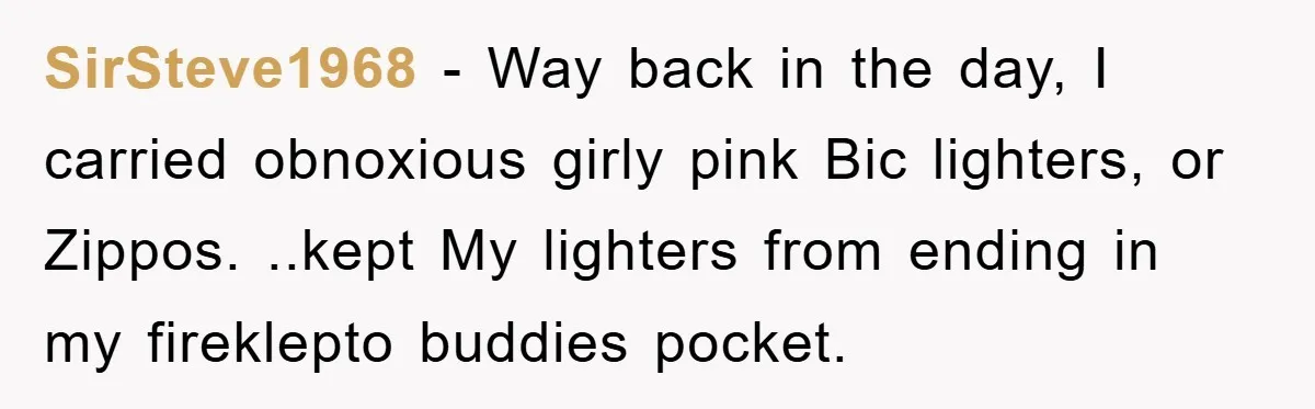 SirSteve1968 - Way back in the day, I carried obnoxious girly pink Bic lighters, or Zippos. ..kept My lighters from ending in my fireklepto buddies pocket.