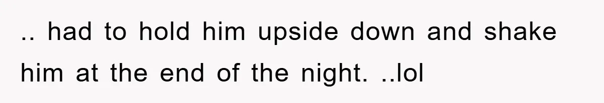 .. had to hold him upside down and shake him at the end of the night. ..lol