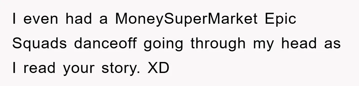 I even had a MoneySuperMarket Epic Squads danceoff going through my head as I read your story. XD