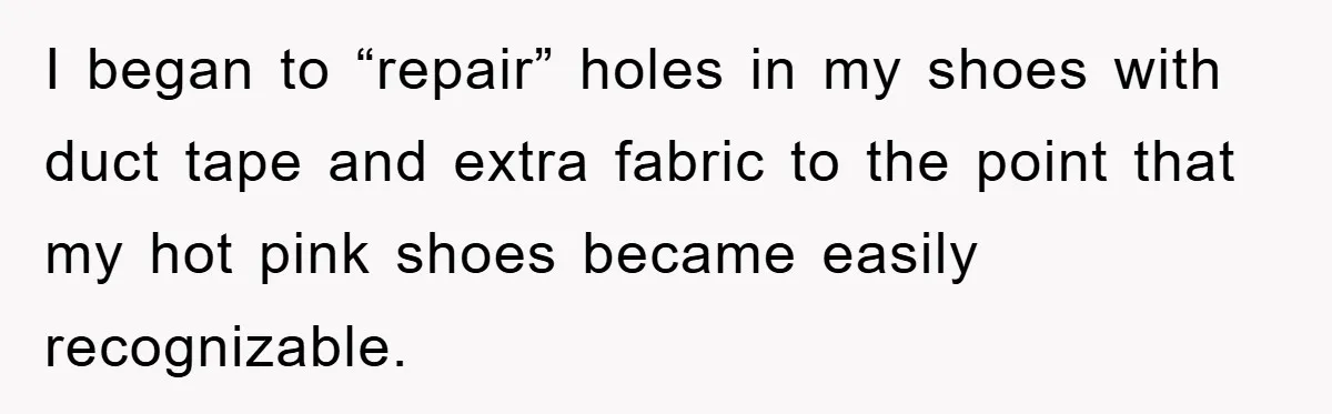 I began to “repair” holes in my shoes with duct tape and extra fabric to the point that my hot pink shoes became easily recognizable.
