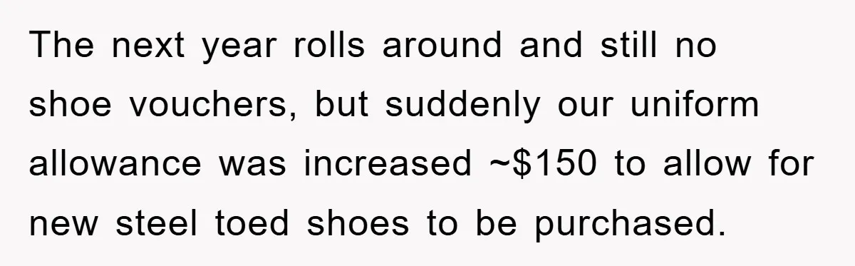 The next year rolls around and still no shoe vouchers, but suddenly our uniform allowance was increased ~$150 to allow for new steel toed shoes to be purchased.