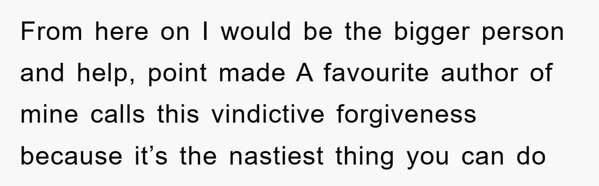 From here on I would be the bigger person and help, point made A favourite author of mine calls this vindictive forgiveness because it’s the nastiest thing you can do