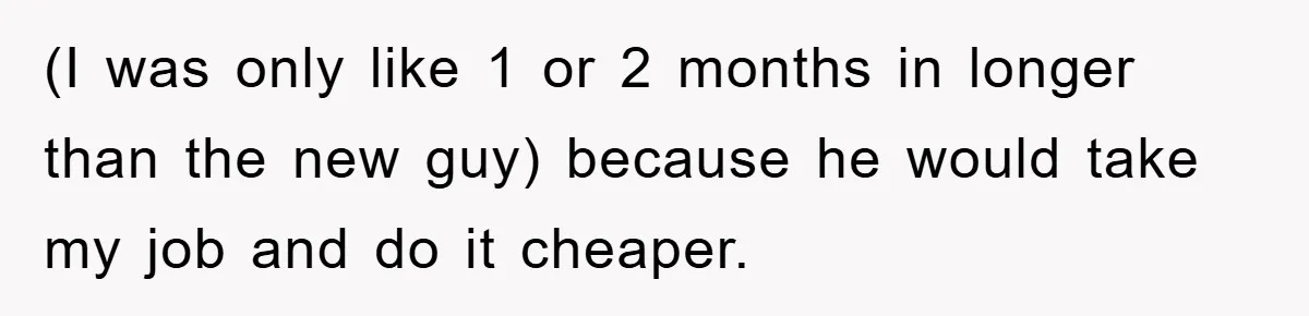 (I was only like 1 or 2 months in longer than the new guy) because he would take my job and do it cheaper.