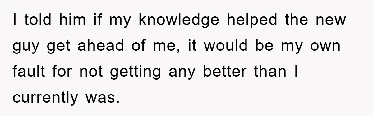 I told him if my knowledge helped the new guy get ahead of me, it would be my own fault for not getting any better than I currently was.