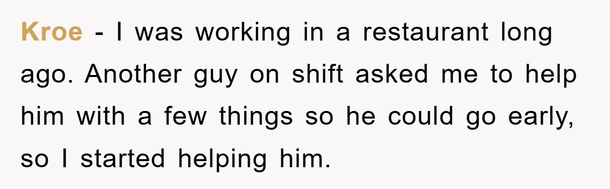 Kroe - I was working in a restaurant long ago. Another guy on shift asked me to help him with a few things so he could go early, so I...
