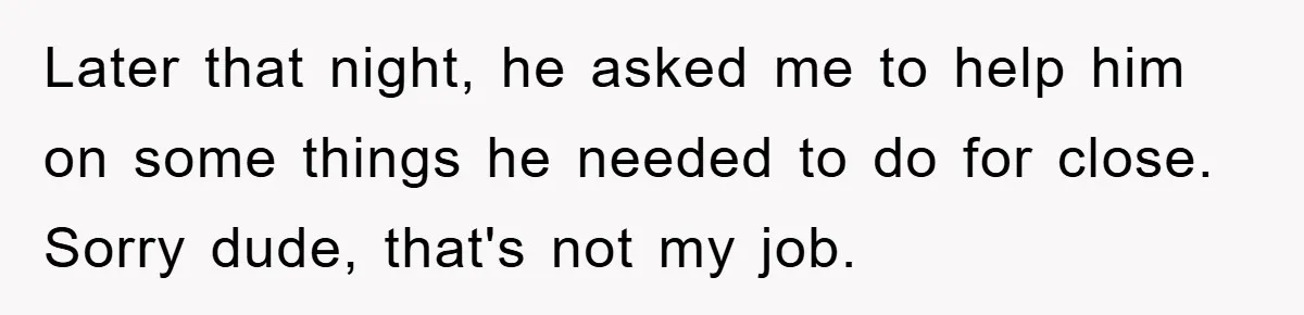 Later that night, he asked me to help him on some things he needed to do for close. Sorry dude, that's not my job.