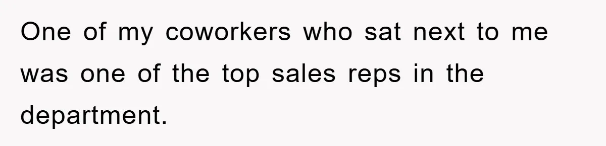 One of my coworkers who sat next to me was one of the top sales reps in the department.