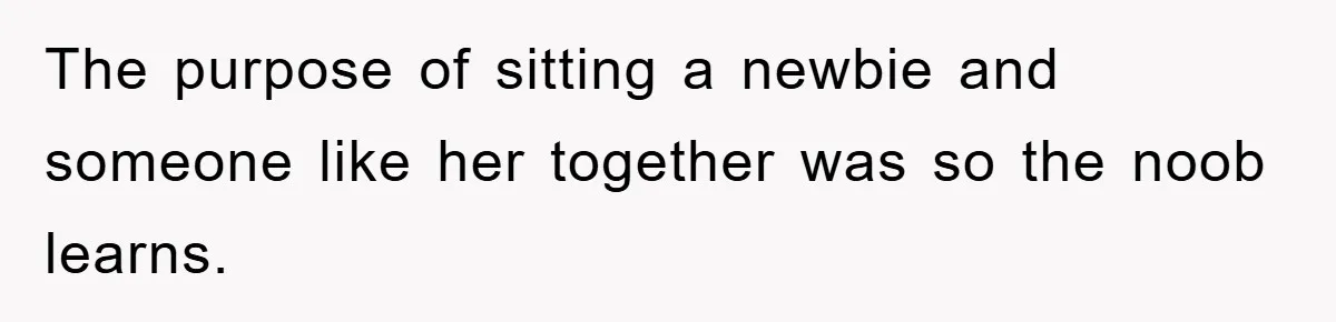 The purpose of sitting a newbie and someone like her together was so the noob learns.