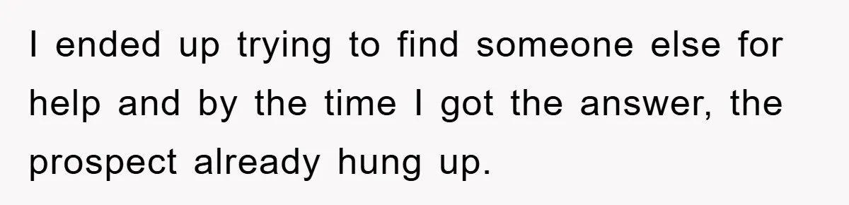 I ended up trying to find someone else for help and by the time I got the answer, the prospect already hung up.