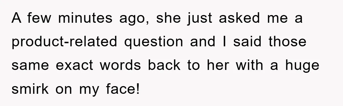 A few minutes ago, she just asked me a product-related question and I said those same exact words back to her with a huge smirk on my face!