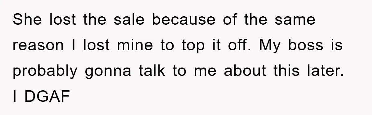 She lost the sale because of the same reason I lost mine to top it off. My boss is probably gonna talk to me about this later. I DGAF