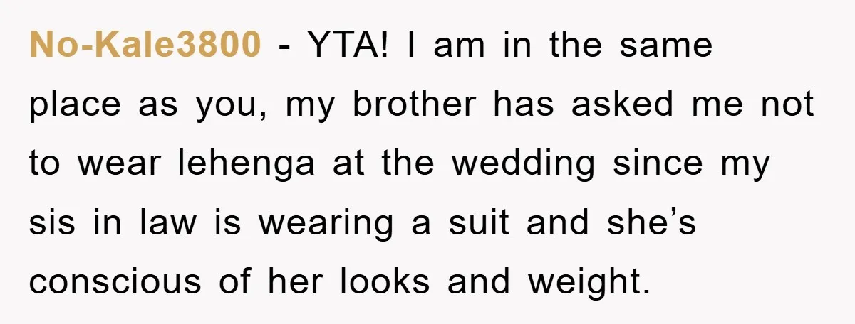 No-Kale3800 - YTA! I am in the same place as you, my brother has asked me not to wear lehenga at the wedding since my sis in law is wearing...