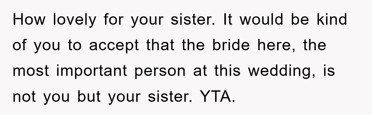 How lovely for your sister. It would be kind of you to accept that the bride here, the most important person at this wedding, is not you but your sister....