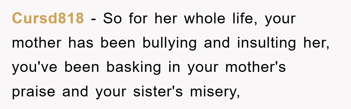 Cursd818 - So for her whole life, your mother has been bullying and insulting her, you've been basking in your mother's praise and your sister's misery,