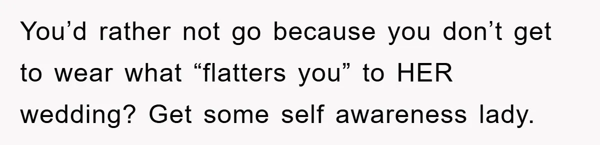 You’d rather not go because you don’t get to wear what “flatters you” to HER wedding? Get some self awareness lady.